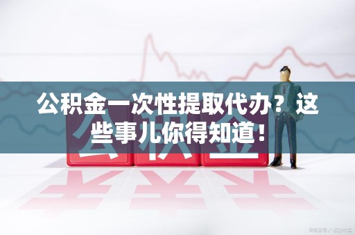 建瓯公积金一次性提取代办？这些事儿你得知道！