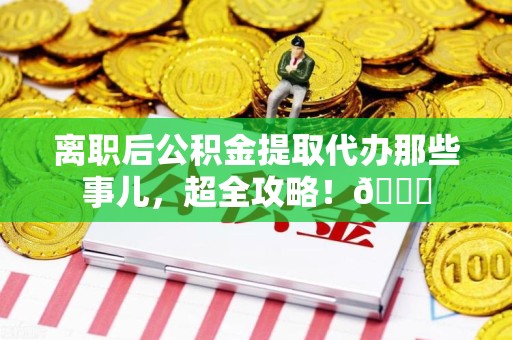 建瓯离职后公积金提取代办那些事儿，超全攻略！😎