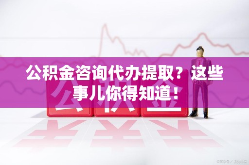 建瓯公积金咨询代办提取？这些事儿你得知道！