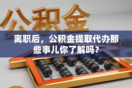 建瓯离职后，公积金提取代办那些事儿你了解吗？
