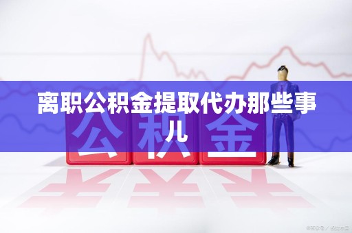 建瓯离职公积金提取代办那些事儿